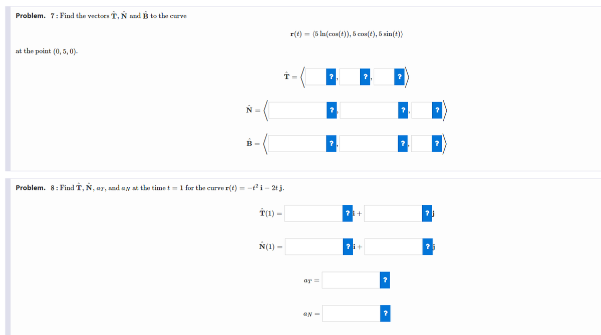 Problem. 7: Find the vectors T, Ñ and B to the curve
at the point (0,5, 0).
N =
B
Problem. 8: Find T, Ñ, ar, and ay at the time t = 1 for the curve r(t) = -t² i 2t j.
T(1) =
N(1)
r(t) = (5 ln(cos(t)), 5 cos(t), 5 sin(t))
↑ =
at =
an =
?
?
?
?i+
?i+
?
?
?
?
?
?
? j
?
?
?