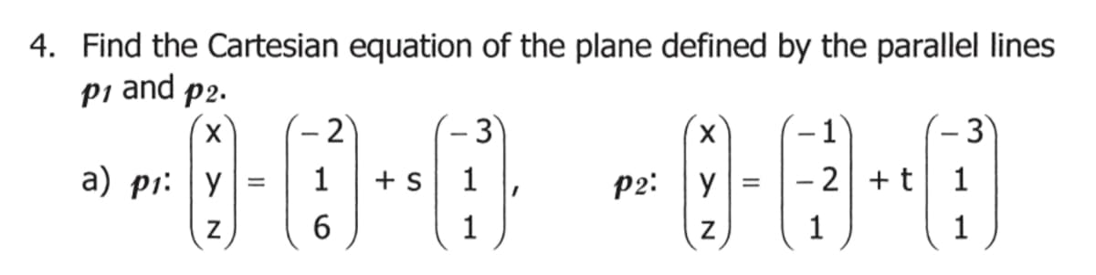 4. Find the Cartesian equation of the plane defined by the parallel lines
p1 and p2.
X
a) p₁: Y
Z
=
2
1
6
+ S
3
1
1
P2:
X
y
Z
=
1
- 2 + t
1
3
1
1