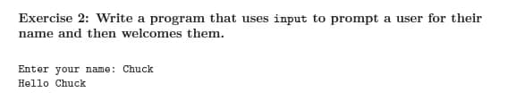 Exercise 2: Write a program that uses input to prompt a user for their
name and then welcomes them.
Enter your name: Chuck
Hello Chuck