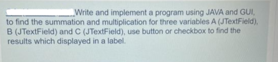 Write and implement a program using JAVA and GUI,
to find the summation and multiplication for three variables A (JTextField),
B (JTextField) and C (JTextField), use button or checkbox to find the
results which displayed in a label.
