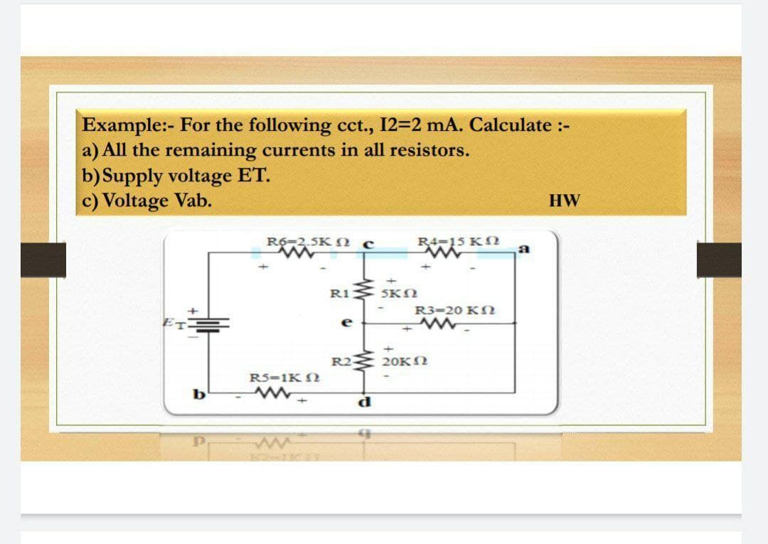 Example:- For the following cct., 12=2 mA. Calculate :-
a) All the remaining currents in all resistors.
b) Supply voltage ET.
c) Voltage Vab.
HW
R6-2,5K N c
R4-15 KN
RI SKN
R3-20 KS
e
R2
20KN
R5-1K N
b
