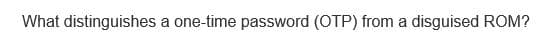 What distinguishes a one-time password (OTP) from a disguised ROM?