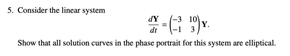 5. Consider the linear system
-3 10)
Y.
3
dY
dt
Show that all solution curves in the phase portrait for this system are elliptical.
