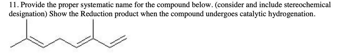 11. Provide the proper systematic name for the compound below. (consider and include stereochemical
designation) Show the Reduction product when the compound undergoes catalytic hydrogenation.
