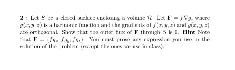 2: Let S be a closed surface enclosing a volume R. Let F
g(x, y, z) is a harmonic function and the gradients of f(r, y, z) and g(x, y, z)
are orthogonal. Show that the outer flux of F through S is 0. Hint Note
that F = (fgx; fgy, fgz). You must prove any expression you use in the
solution of the problem (except the ones we use in class).
ƒVg, where
