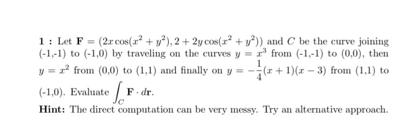 1: Let F
(-1,-1) to (-1,0) by traveling on the curves y = x° from (-1,-1) to (0,0), then
(2.x cos(x2 + y²), 2+ 2y cos(x² + y³)) and C be the curve joining
1
y = x2 from (0,0) to (1,1) and finally on y = -;(x + 1)(x – 3) from (1,1) to
|
(-1,0). Evaluate
F. dr.
Hint: The direct computation can be very messy. Try an alternative approach.
