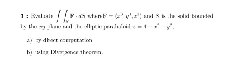 1 :
F. dS whereF = (x³, y³, 2³) and S is the solid bounded
%3D
by the xy plane and the elliptic paraboloid z = 4 – x2 – y?,
a) by direct computation
b) using Divergence theorem.
