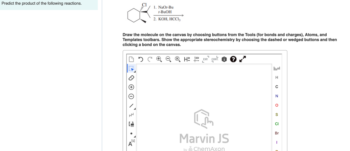 Predict the product of the following reactions.
1. NaOt-Bu
t-BUOH
2. КОН, НССІ
Draw the molecule on the canvas by choosing buttons from the Tools (for bonds and charges), Atoms, and
Templates toolbars. Show the appropriate stereochemistry by choosing the dashed or wedged buttons and then
clicking a bond on the canvas.
cont. O e "
EXP.
N
CI
Br
Marvin JS
[1]
A"
by e ChemAxon
