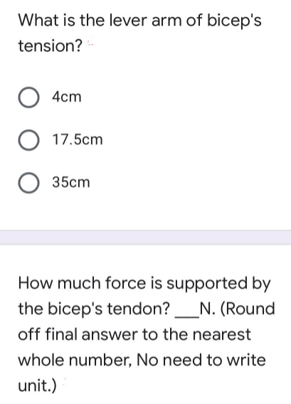 What is the lever arm of bicep's
tension?
4cm
17.5cm
35cm
How much force is supported by
the bicep's tendon?
N. (Round
off final answer to the nearest
whole number, No need to write
unit.)
