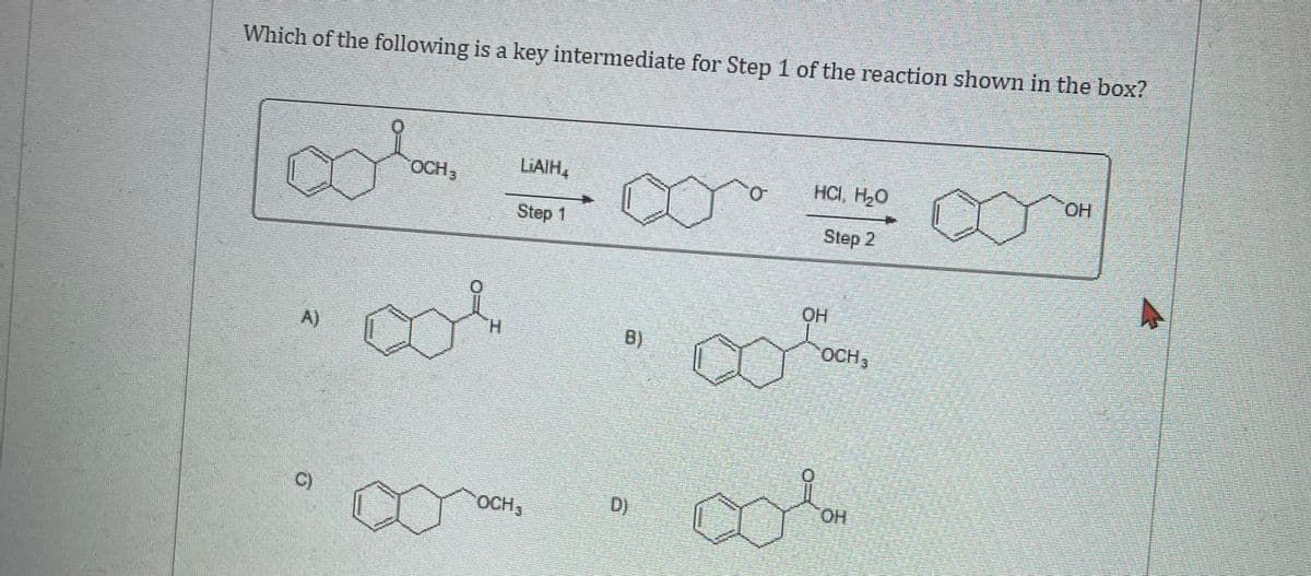 Which of the following is a key intermediate for Step 1 of the reaction shown in the box?
A)
C)
OCH,
LAIH,
Step 1
OCH,
B)
D)
HCI, H₂O
Step 2
OH
00%.
OCH,
OH