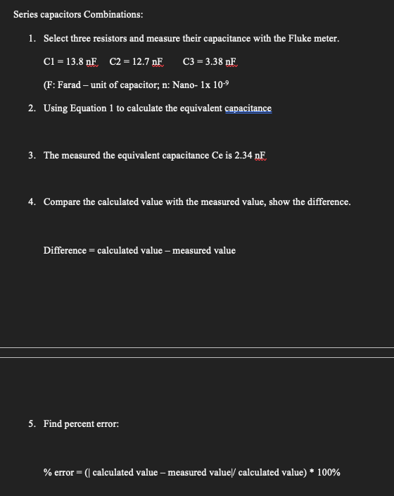 Series capacitors Combinations:
1. Select three resistors and measure their capacitance with the Fluke meter.
C1 = 13.8nF C2 = 12.7 nF
C3 = 3.38 NF
(F: Farad - unit of capacitor; n: Nano- 1x 10-9
2. Using Equation 1 to calculate the equivalent capacitance
3. The measured the equivalent capacitance Ce is 2.34 nF
4. Compare the calculated value with the measured value, show the difference.
Difference = calculated value - measured value
5. Find percent error:
% error = (| calculated value-measured value|/ calculated value) * 100%