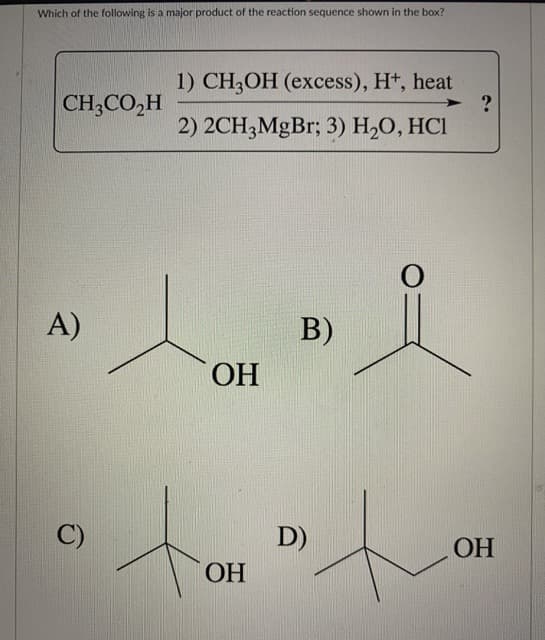 Which of the following is a major product of the reaction sequence shown in the box?
CH3CO₂H
А)
C)
1) CH3OH (excess), H+, heat
2) 2CH3MgBr; 3) H2O, HCI
ОН
то
ОН
B)
D)
0
?
ОН