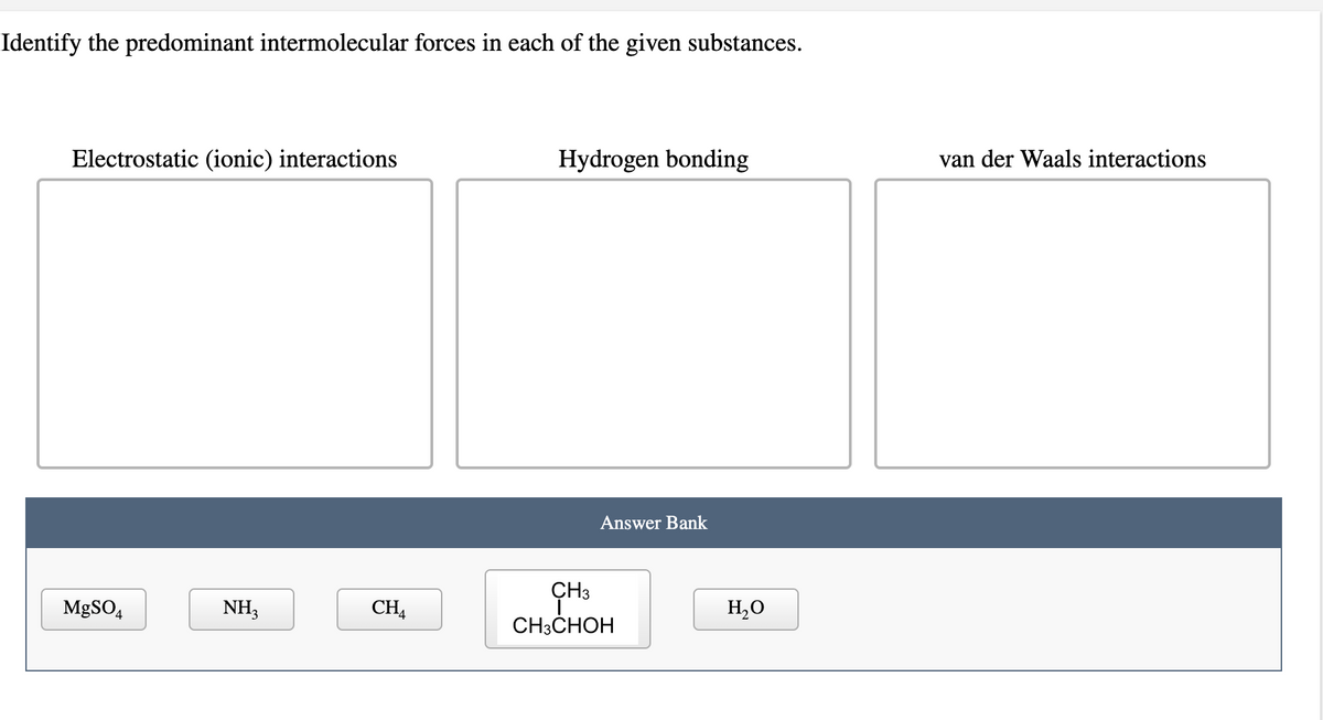 Identify the predominant intermolecular forces in each of the given substances.
Electrostatic (ionic) interactions
MgSO4
NH3
CHA
Hydrogen bonding
Answer Bank
CH3
CH3CHOH
H₂O
van der Waals interactions