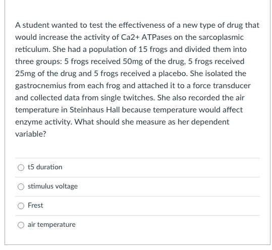 A student wanted to test the effectiveness of a new type of drug that
would increase the activity of Ca2+ ATPases on the sarcoplasmic
reticulum. She had a population of 15 frogs and divided them into
three groups: 5 frogs received 50mg of the drug, 5 frogs received
25mg of the drug and 5 frogs received a placebo. She isolated the
gastrocnemius from each frog and attached it to a force transducer
and collected data from single twitches. She also recorded the air
temperature in Steinhaus Hall because temperature would affect
enzyme activity. What should she measure as her dependent
variable?
t5 duration
stimulus voltage
Frest
air temperature
