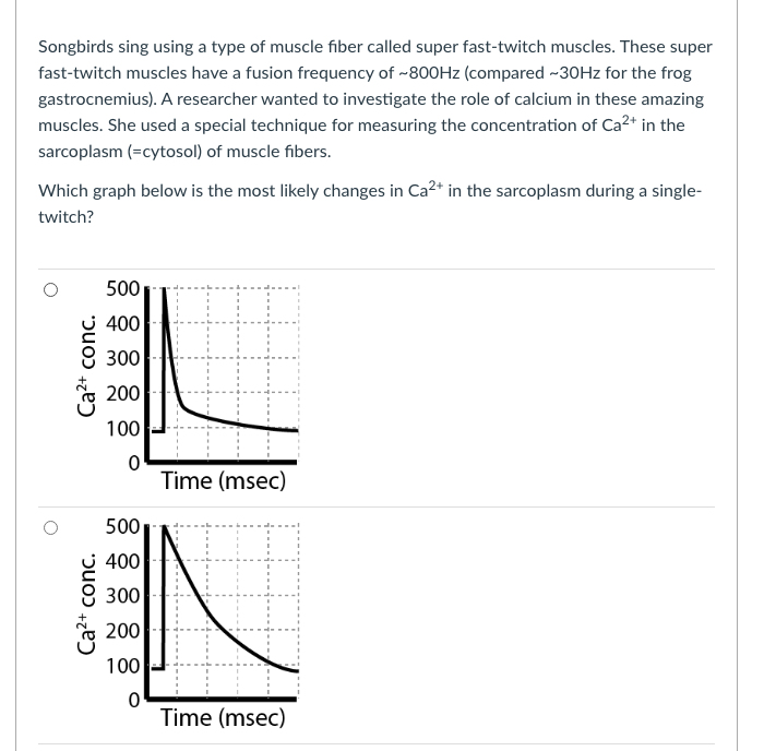 Songbirds sing using a type of muscle fiber called super fast-twitch muscles. These super
fast-twitch muscles have a fusion frequency of -800HZ (compared -30HZ for the frog
gastrocnemius). A researcher wanted to investigate the role of calcium in these amazing
muscles. She used a special technique for measuring the concentration of Ca2* in the
sarcoplasm (=cytosol) of muscle fibers.
Which graph below is the most likely changes in Ca2* in the sarcoplasm during a single-
twitch?
500
400
300
* 200
100
Time (msec)
500
400
300
200
100
Time (msec)
Ca2+ conc.
Ca2+ conc.
