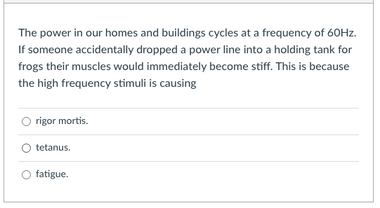 The power in our homes and buildings cycles at a frequency of 60HZ.
If someone accidentally dropped a power line into a holding tank for
frogs their muscles would immediately become stiff. This is because
the high frequency stimuli is causing
rigor mortis.
tetanus.
O fatigue.
