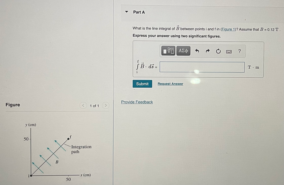 Figure
y (cm)
50
B
50
1 of 1
Integration
path
-x (cm)
Part A
What is the line integral of B between points i and f in (Figure 1)? Assume that B = 0.12 T.
Express your answer using two significant figures.
—| ΑΣΦ
f B. ds =
Submit
Provide Feedback
Request Answer
?
T.m