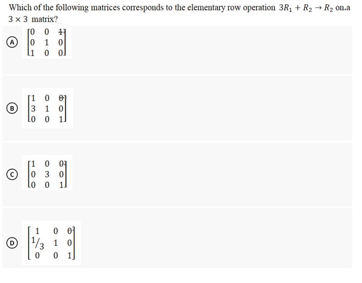 Which of the following matrices corresponds to the elementary row operation 3R1 + R2 → R2 on.a
3 x 3 matrix?
[0 0 11
A
1 0
11
0 o]
[1
0 0}
B
1 0
Lo o
1
07
0 3
Lo
[1
1.
0 0]
1/3 1 0
1]
1
