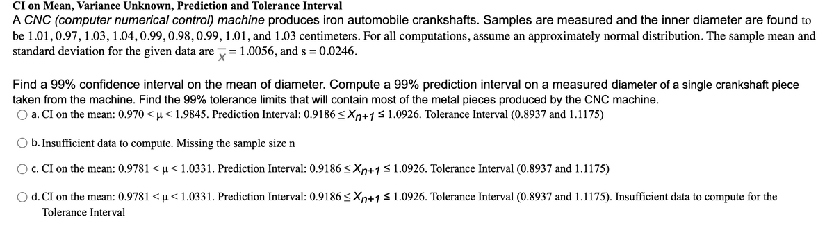 CI on Mean, Variance Unknown, Prediction and Tolerance Interval
A CNC (computer numerical control) machine produces iron automobile crankshafts. Samples are measured and the inner diameter are found to
be 1.01,0.97, 1.03, 1.04, 0.99,0.98,0.99, 1.01, and 1.03 centimeters. For all computations, assume an approximately normal distribution. The sample mean and
standard deviation for the given data are
:1.0056, and s = 0.0246.
Find a 99% confidence interval on the mean of diameter. Compute a 99% prediction interval on a measured diameter of a single crankshaft piece
taken from the machine. Find the 99% tolerance limits that will contain most of the metal pieces produced by the CNC machine.
O a. CI on the mean: 0.970 < µ<1.9845. Prediction Interval: 0.9186 < Xn+1<1.0926. Tolerance Interval (0.8937 and 1.1175)
O b. Insufficient data to compute. Missing the sample size n
O c. CI on the mean: 0.9781 <µ<1.0331. Prediction Interval: 0.9186 <Xn+1<1.0926. Tolerance Interval (0.8937 and 1.1175)
d. CI on the mean: 0.9781 < µ <1.0331. Prediction Interval: 0.9186 <Xn+1 S 1.0926. Tolerance Interval (0.8937 and 1.1175). Insufficient data to compute for the
Tolerance Interval
