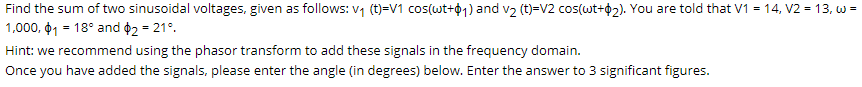 Find the sum of two sinusoidal voltages, given as follows: v1 (t)=V1 cos(wt+01) and v2 (t)=V2 cos(wt+¢2). You are told that V1 = 14, V2 = 13, w =
1,000, 01 = 18° and ¢2 = 21°.
Hint: we recommend using the phasor transform to add these signals in the frequency domain.
Once you have added the signals, please enter the angle (in degrees) below. Enter the answer to 3 significant figures.
