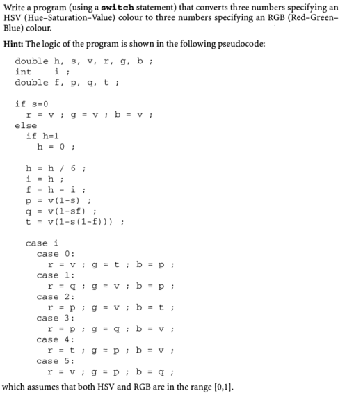 Write a program (using a switch statement) that converts three numbers specifying an
HSV (Hue-Saturation-Value) colour to three numbers specifying an RGB (Red-Green-
Blue) colour.
Hint: The logic of the program is shown in the following pseudocode:
double h, s, v, r, g, b ;
int
double f, p, q, t ;
if s=0
r = v ; g = v ;b = v ;
else
if h=1
h = 0 ;
h = h / 6 ;
i = h;
f = h - i;
p = v(1-s);
q = v(1-sf) ;
t = v(1-s(1-f))) ;
case i
case 0:
r = v ; g = t ; b = p ;
case 1:
r = q ; g = v; b = p;
case 2:
r = p ; g = v; b =t;
case 3:
r = p ; g = q ; b = v ;
case 4:
r = t; g = p; b = v ;
case 5:
r = v ; g = p ; b = q ;
which assumes that both HSV and RGB are in the range [0,1].
