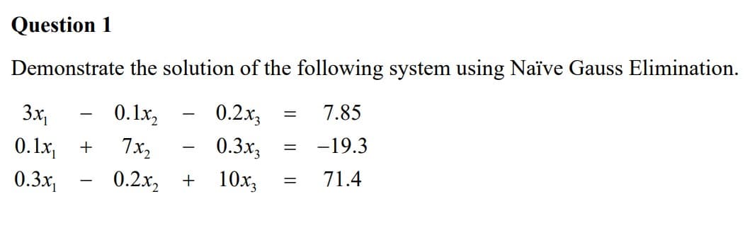 Question 1
Demonstrate the solution of the following system using Naïve Gauss Elimination.
3x₁
=
0.1x₂
0.2x3
7.85
0.1x₁
+
7x2
=
0.3x3
-19.3
=
0.3x₁
0.2x₂
+ 10x3
71.4