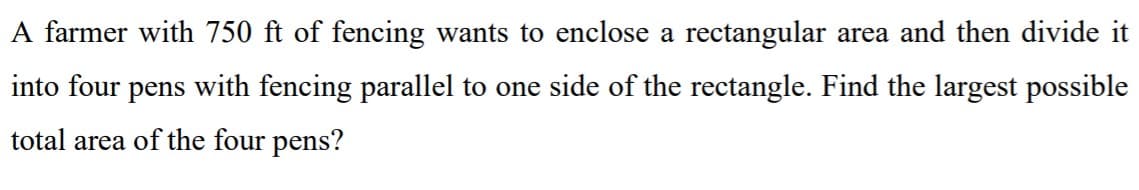 A farmer with 750 ft of fencing wants to enclose a rectangular area and then divide it
into four pens with fencing parallel to one side of the rectangle. Find the largest possible
total area of the four pens?
