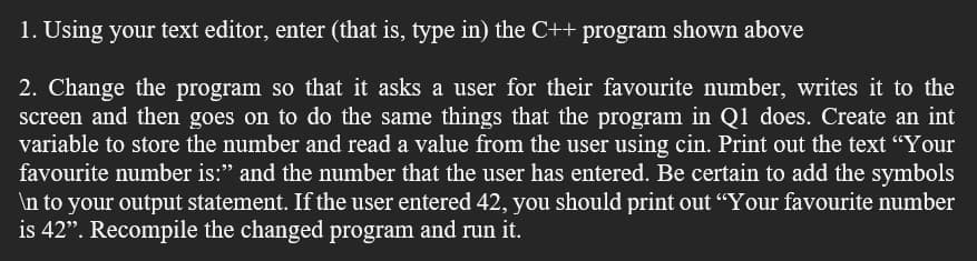 1. Using your text editor, enter (that is, type in) the C++ program shown above
2. Change the program so that it asks a user for their favourite number, writes it to the
screen and then goes on to do the same things that the program in Q1 does. Create an int
variable to store the number and read a value from the user using cin. Print out the text "Your
favourite number is:" and the number that the user has entered. Be certain to add the symbols
\n to your output statement. If the user entered 42, you should print out “Your favourite number
is 42". Recompile the changed program and run it.
