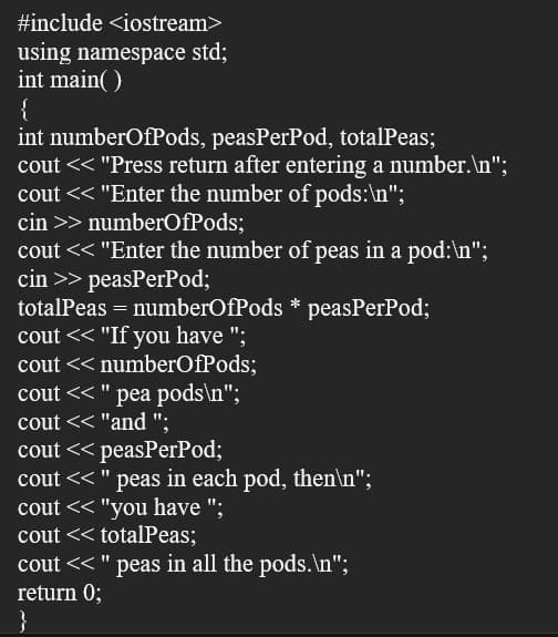 #include <iostream>
using namespace std;
int main( )
{
int numberOfPods, peasPerPod, totalPeas;
cout << "Press return after entering a number.\n";
cout << "Enter the number of pods:\n";
cin >> numberOfPods;
cout << "Enter the number of peas in a pod:\n";
cin >> peasPerPod;
totalPeas = numberOfPods * peasPerPod;
cout << "If you have ";
cout << numberOfPods;
cout << " pea pods\n";
cout << "and ";
cout << peasPerPod;
cout << " peas in each pod, then\n";
cout << "you have ";
cout << totalPeas;
cout << " peas in all the pods.\n";
return 0;
