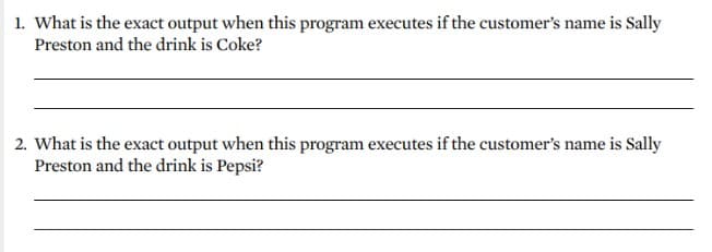 1. What is the exact output when this program executes if the customer's name is Sally
Preston and the drink is Coke?
2. What is the exact output when this program executes if the customer's name is Sally
Preston and the drink is Pepsi?
