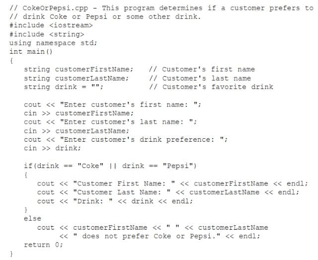 // CokeorPepsi.cpp - This program determines if a customer prefers to
// drink Coke or Pepsi or some other drink.
#include <iostream>
#include <string>
using namespace std;
int main ()
{
string customerFirstName;
string customerLastName;
string drink = "";
// Customer's first name
// Customer's last name
// Customer's favorite drink
cout << "Enter customer's first name: ";
cin >> customerFirstName;
cout << "Enter customer's last name: ";
cin >> customerLastName;
cout <« "Enter customer's drink preference: ";
cin >> drink;
if (drink
== "Coke" || drink ==
"Pepsi")
{
cout << "Customer First Name: " << customerFirstName << endl;
cout <« "Customer Last Name:
<« customerLastName << endl;
cout <« "Drink: " << drink << endl;
else
<« customerLastName
" does not prefer Coke or Pepsi." « endl;
cout << customerFirstName << ""
<<
return 0;
