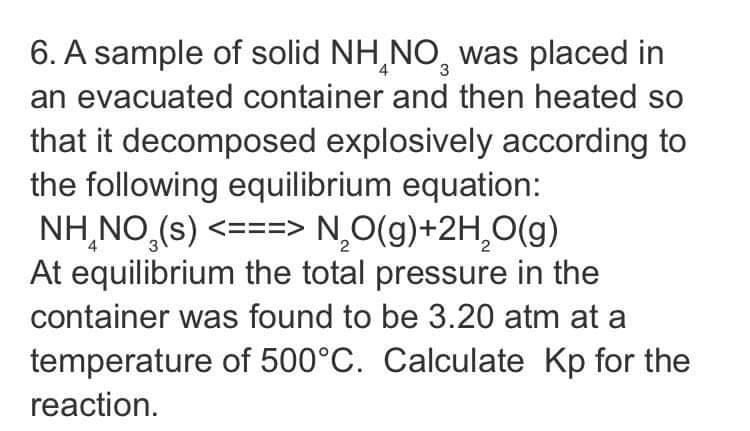 6. A sample of solid NH,NO, was placed in
an evacuated container and then heated so
that it decomposed explosively according to
the following equilibrium equation:
NH,NO,(s) <===> N,O(g)+2H,O(g)
At equilibrium the total pressure in the
container was found to be 3.20 atm at a
temperature of 500°C. Calculate Kp for the
reaction.
