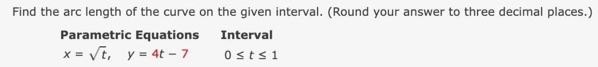 Find the arc length of the curve on the given interval. (Round your answer to three decimal places.)
Parametric Equations
Interval
= Vt, y = 4t – 7
0 <ts 1
