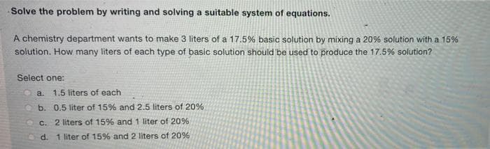 Solve the problem by writing and solving a suitable system of equations.
A chemistry department wants to make 3 liters of a 17.5% basic solution by mixing a 20% solution with a 15%
solution. How many liters of each type of basic solution should be used to produce the 17.5% solution?
Select one:
a.
1.5 liters of each
b. 0.5 liter of 15% and 2.5 liters of 20%
C. 2 liters of 15% and 1 liter of 20%
d. 1 liter of 15% and 2 liters of 20%
