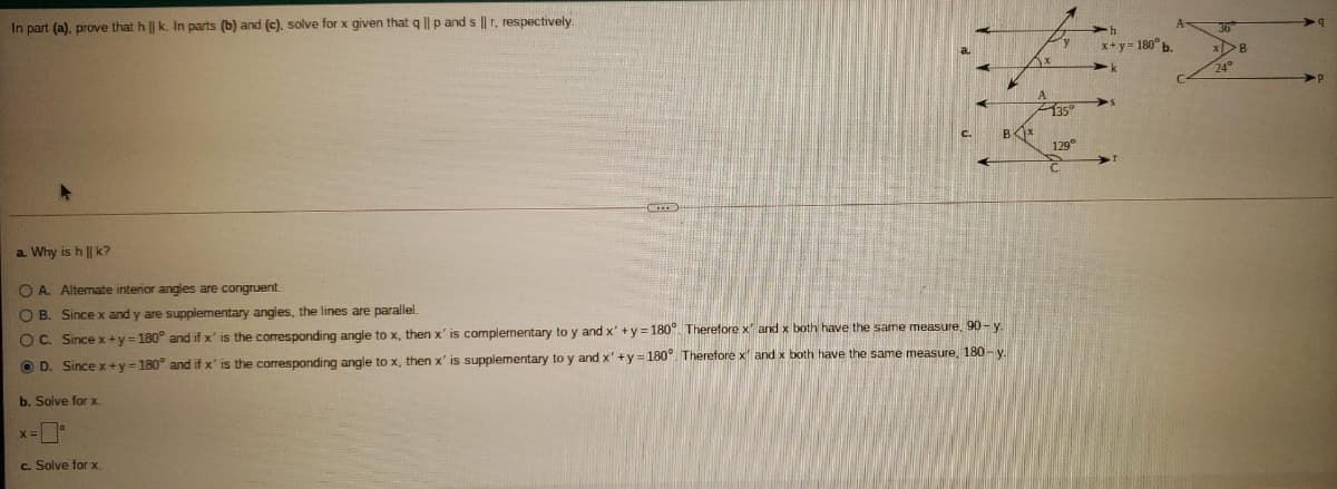 In part (a), prove that h || k. In parts (b) and (c), solve for x given that q || p and s ||r, respectively
x+y= 180°b.
24°
135
129°
a. Why is h || k?
O A. Altemate interior angles are congruent.
O B. Since x and y are supplementary angles, the lines are parallel.
O C. Since x+y = 180° and if x' is the corresponding angle to x, then x' is complementary to y and x' +y = 180 Therefore x and x both have the same measure. 90- y.
O D. Sincex+y=180° and if x' is the corresponding angle to x, then x' is supplementary to y and x' +y =180°. Therefore x and x both have the same measure, 180- y
b. Solve for x.
x=
c. Solve for x.
