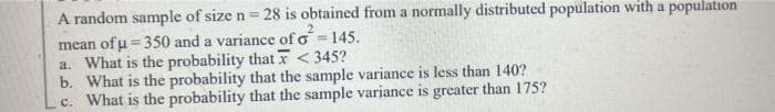 A random sample of size n = 28 is obtained from a normally distributed population with a population
mean of u = 350 and a variance of o =145.
a. What is the probability that xr < 345?
b. What is the probability that the sample variance is less than 140?
c. What is the probability that the sample variance is greater than 175?
