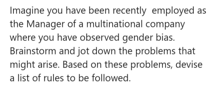 Imagine you have been recently employed as
the Manager of a multinational company
where you have observed gender bias.
Brainstorm and jot down the problems that
might arise. Based on these problems, devise
a list of rules to be followed.
