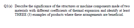 Q1(a) Describe the significance of the structures or machine components made of two
materials with different coefficients of thermal expansion and identify at least
THREE (3) examples of products where these arrangements are beneficial.
