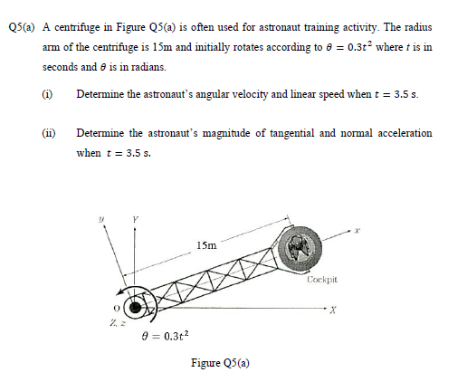 QS(a) A centrifuge in Figure Q5(a) is often used for astronaut training activity. The radius
arm of the centrifuge is 15m and initially rotates according to e = 0.32² where t is in
seconds and e is in radians.
(i)
Determine the astronaut's angular velocity and linear speed when t = 3.5 s.
(1)
Determine the astronaut's magnitude of tangential and normal acceleration
when t = 3.5 s.
15m
Cockpit
9 = 0.3t?
Figure Q5(a)
