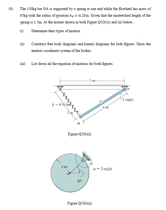 (b)
The 110kg bar OA is supported by a spring at one end while the flywheel has mass of
65kg with the radius of gyration kg = 0.25m. Given that the unstretched length of the
spring is 1.5m. At the instant shown in both Figure Q5(b)(6) and (ii) below,
(i)
Determine their types of motion.
(i)
Construct free body diagrams and kinetic diagrams for both figures. Show the
inertial coordinate system of the bodies.
(111)
List down all the equation of motions for both figures.
-5 m-
2 rad/s
k = 6 N/ml
4 m
Figure Q5(b)(i)
2m
w = 2 rad/s
45°
Figure Q5(b)(ii)
