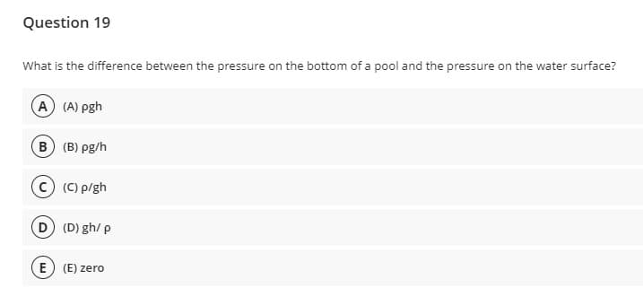 Question 19
What is the difference between the pressure on the bottom of a pool and the pressure on the water surface?
A (A) pgh
B (B) pg/h
(C) p/gh
D (D) gh/ p
E) (E) zero
