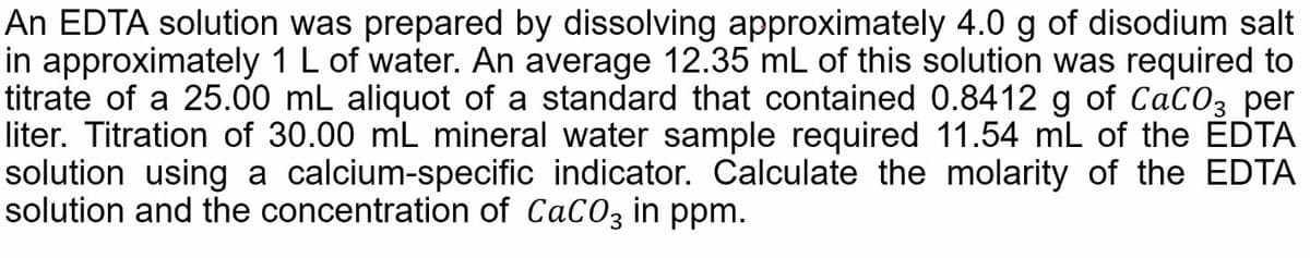 An EDTA solution was prepared by dissolving approximately 4.0 g of disodium salt
in approximately 1 L of water. An average 12.35 mL of this solution was required to
titrate of a 25.00 mL aliquot of a standard that contained 0.8412 g of CaCO3 per
liter. Titration of 30.00 mL mineral water sample required 11.54 mL of the EDTA
solution using a calcium-specific indicator. Calculate the molarity of the EDTA
solution and the concentration of CaCO3 in ppm.
