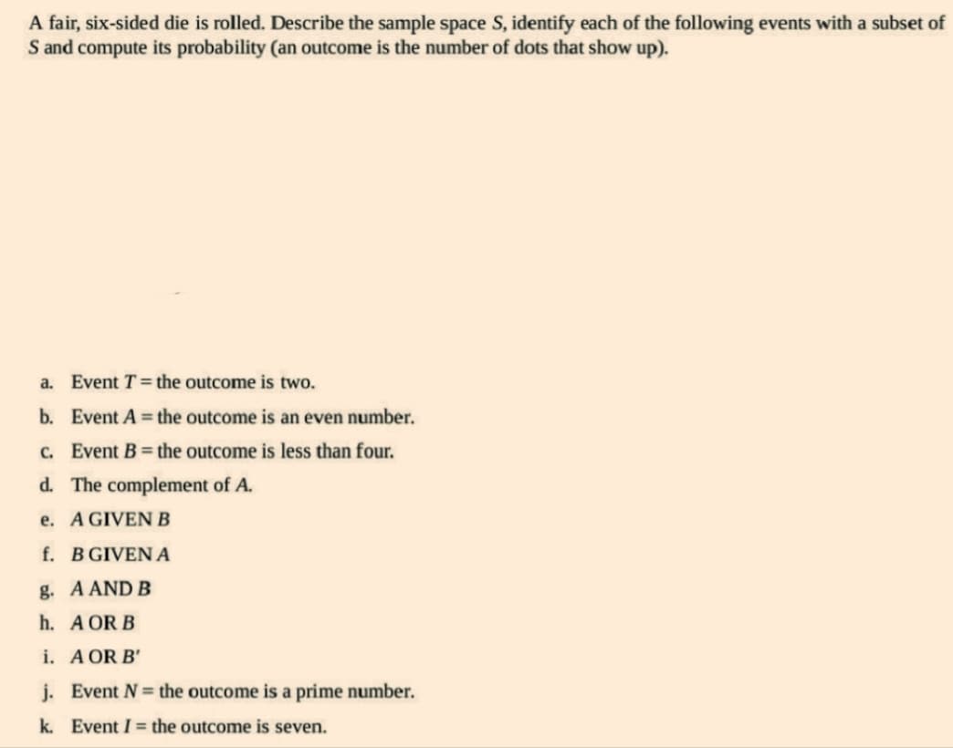 A fair, six-sided die is rolled. Describe the sample space S, identify each of the following events with a subset of
S and compute its probability (an outcome is the number of dots that show up).
a. Event T = the outcome is two.
b. Event A = the outcome is an even number.
c. Event B = the outcome is less than four.
d. The complement of A.
e. A GIVEN B
f. B GIVEN A
g. A AND B
h.
A OR B
i. A OR B'
j. Event N = the outcome is a prime number.
k. Event I = the outcome is seven.