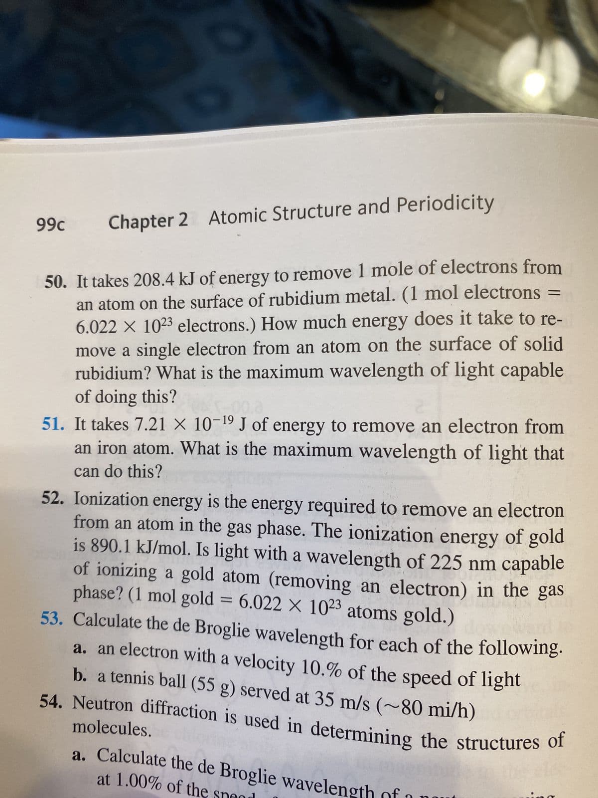 O
Chapter 2 Atomic Structure and Periodicity
50. It takes 208.4 kJ of energy to remove 1 mole of electrons from
an atom on the surface of rubidium metal. (1 mol electrons =
6.022 × 1023 electrons.) How much energy does it take to re-
move a single electron from an atom on the surface of solid
rubidium? What is the maximum wavelength of light capable
of doing this?
99c
0.3
19
51. It takes 7.21 × 10-¹⁹ J of energy to remove an electron from
an iron atom. What is the maximum wavelength of light that
can do this?
52. Ionization energy is the energy required to remove an electron
from an atom in the gas phase. The ionization energy of gold
is 890.1 kJ/mol. Is light with a wavelength of 225 nm capable
of ionizing a gold atom (removing an electron) in the gas
phase? (1 mol gold = 6.022 x 1023 atoms gold.)
53. Calculate the de Broglie wavelength for each of the following.
a. an electron with a velocity 10.% of the speed of light
b. a tennis ball (55 g) served at 35 m/s (~80 mi/h)
54. Neutron diffraction is used in determining the structures of
molecules.
at 1.00% of the
a. Calculate the de Broglie wavelength of