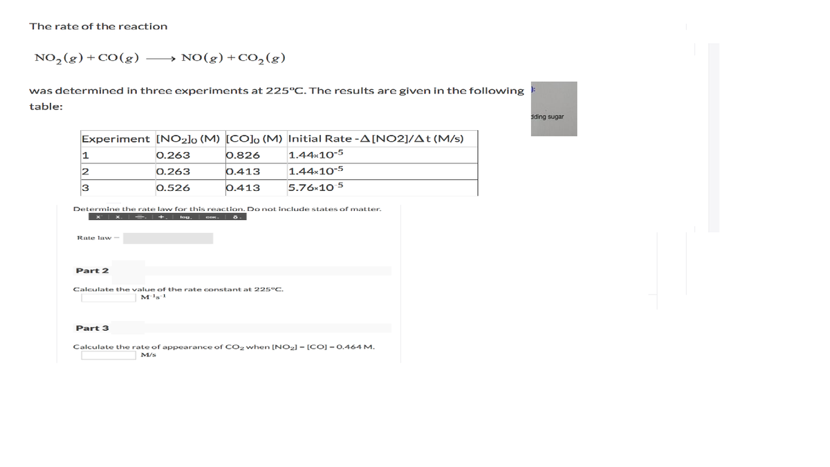 The rate of the reaction
NO,(g) + CO(g)
→ NO(g) +CO,(g)
was determined in three experiments at 225°C. The results are given in the following
table:
dding sugar
Experiment [NO2]o (M) [CO]o (M) Initial Rate -A[NO2]/At (M/s)
1
0.263
0.826
1.44×10-5
2
0.263
0.413
1.44x10-5
3
0.526
0.413
5.76x10 5
Determine the rate law for this reaction. Do not include states of matter.
+. lou.
Rate la w -
Part 2
Calculate the value of the rate constant at 225°C.
M's!
Part 3
Calculate the rate of appearance of CO2 when [NO2] - [CO] - o.464 M.
M/s
