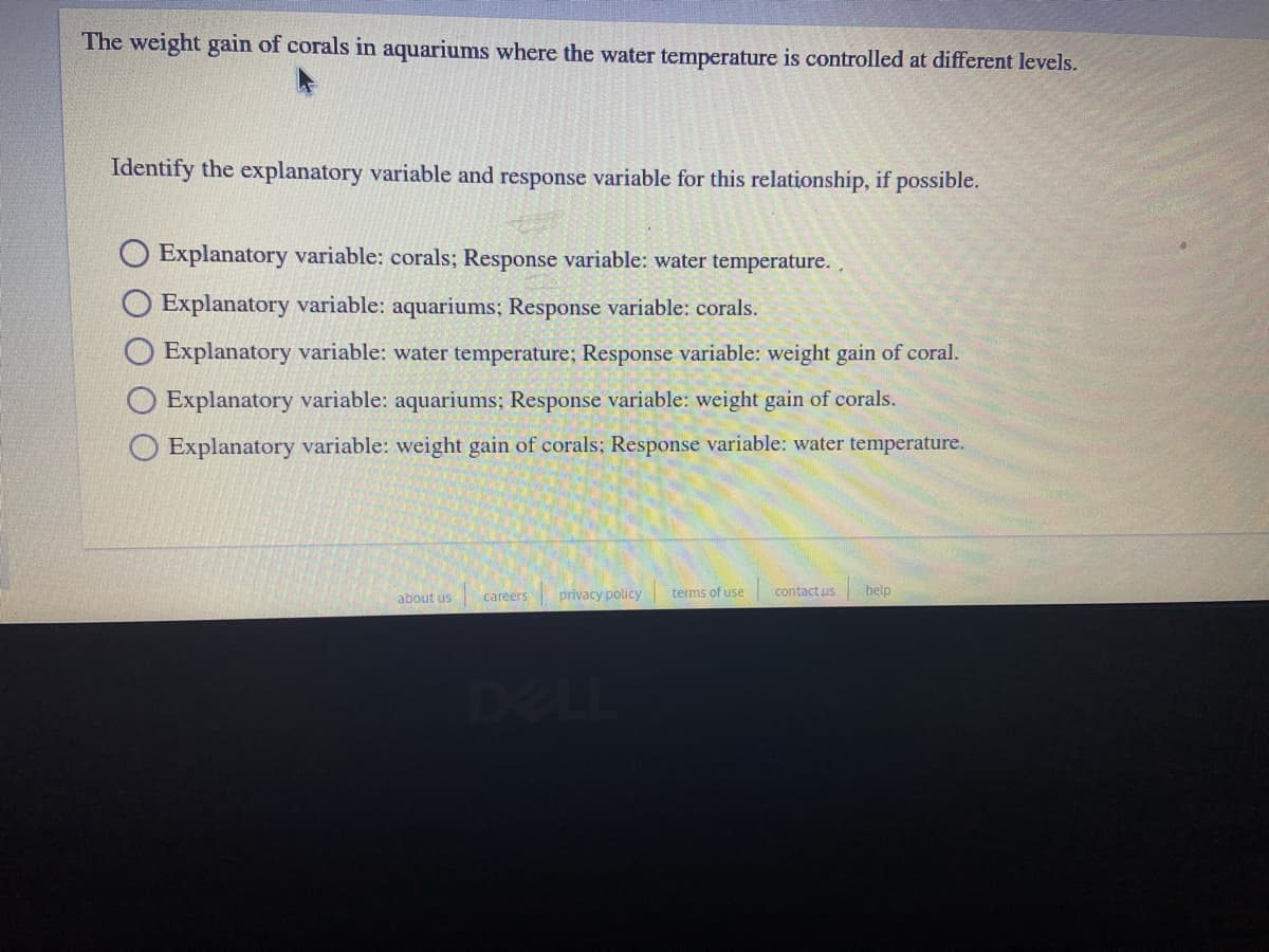 The weight gain of corals in aquariums where the water temperature is controlled at different levels.
Identify the explanatory variable and response variable for this relationship, if possible.
O Explanatory variable: corals; Response variable: water temperature. ,
Explanatory variable: aquariums; Response variable: corals.
Explanatory variable: water temperature; Response variable: weight gain of coral.
O Explanatory variable: aquariums; Response variable: weight gain of corals.
Explanatory variable: weight gain of corals; Response variable: water temperature.
about us
careers
privacy policy
terms of use
contactus
belp
