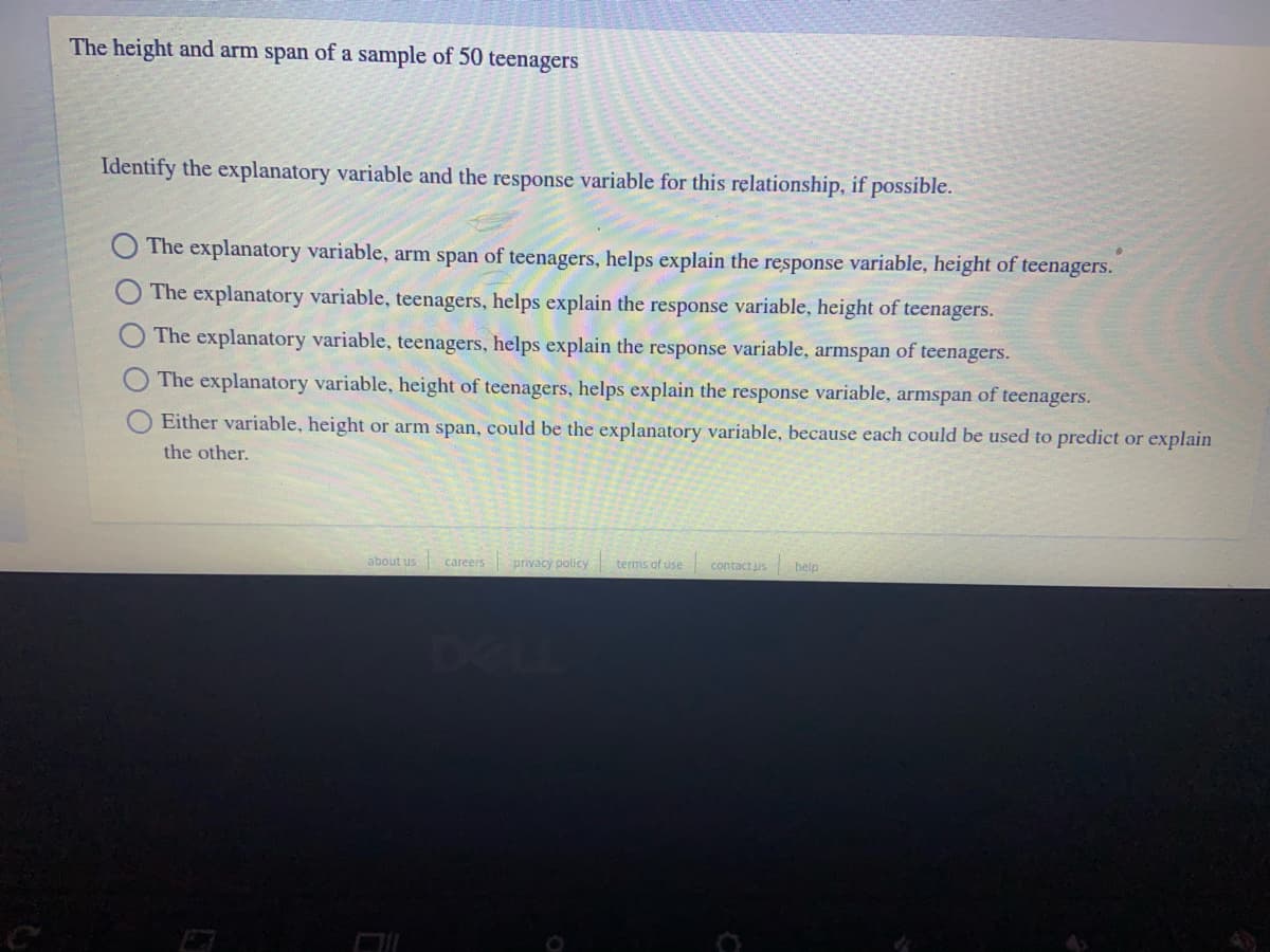 The height and arm span of a sample of 50 teenagers
Identify the explanatory variable and the response variable for this relationship, if possible.
The explanatory variable, arm span of teenagers, helps explain the response variable, height of teenagers.
The explanatory variable, teenagers, helps explain the response variable, height of teenagers.
The explanatory variable, teenagers, helps explain the response variable, armspan of teenagers.
The explanatory variable, height of teenagers, helps explain the response variable, armspan of teenagers.
Either variable, height or arm span, could be the explanatory variable, because each could be used to predict or explain
the other.
about us careers
privacy policy terms of use
contact us
belp
