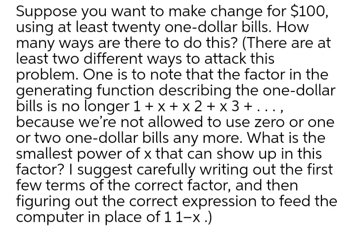 Suppose you want to make change for $100,
using at least twenty one-dollar bills. How
many ways are there to do this? (There are at
least two different ways to attack this
problem. One is to note that the factor in the
generating function describing the one-dollar
bills is no longer 1 + x + x 2 + x 3 +
because we're not allowed to use zero or one
or two one-dollar bills any more. What is the
smallest power of x that can show up in this
factor? I suggest carefully writing out the first
few terms of the correct factor, and then
figuring out the correct expression to feed the
computer in place of 11-x .)
