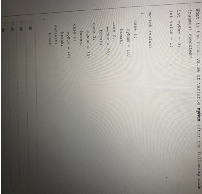 What is the final value of variable myNum after the following code
fragment executes?
int myNum
0;
int value - 1;
switch (value)
case 1:
myNum - 10;
break;
case 2:
myNum- 20;
break;
case 3:
myNum
30B
break;
case 4:
myNum
-40;
break:
default:
break:
10
20
