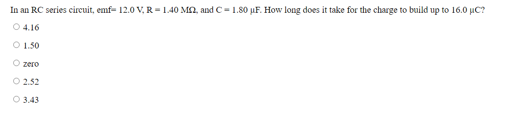 In an RC series circuit, emf= 12.0 V, R = 1.40 MN, and C = 1.80 µF. How long does it take for the charge to build up to 16.0 µC?
O 4.16
O 1.50
zero
O 2.52
O 3.43
